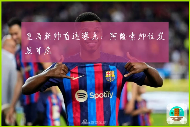 皇马新帅首选曝光，阿隆索帅位岌岌可危