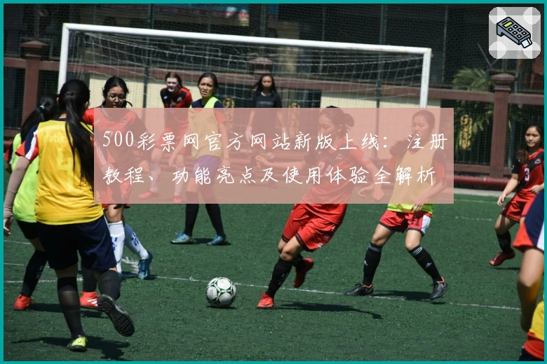 500彩票网官方网站新版上线：注册教程、功能亮点及使用体验全解析