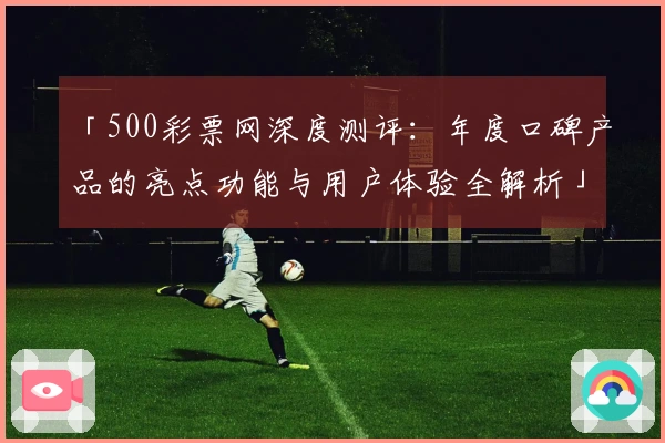「500彩票网深度测评：年度口碑产品的亮点功能与用户体验全解析」