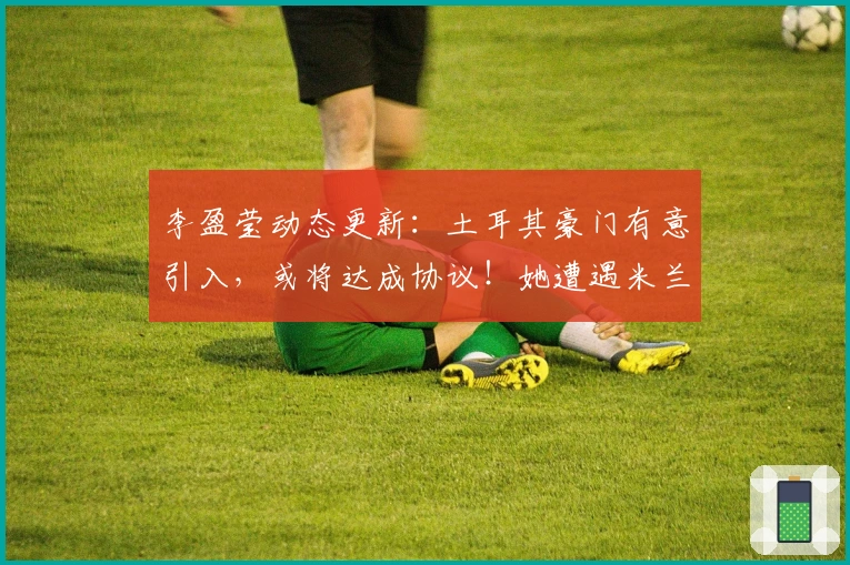 李盈莹动态更新：土耳其豪门有意引入，或将达成协议！她遭遇米兰弃用？