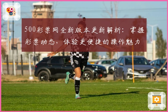 500彩票网全新版本更新解析：掌握彩票动态，体验更便捷的操作魅力