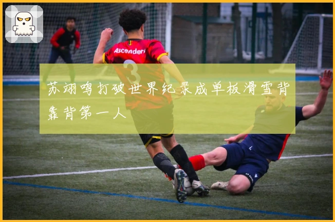 苏翊鸣打破世界纪录成单板滑雪背靠背第一人