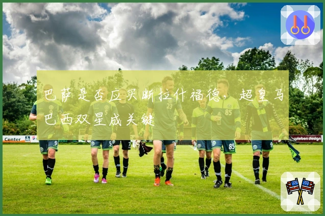 巴萨是否应买断拉什福德，超皇马巴西双星成关键