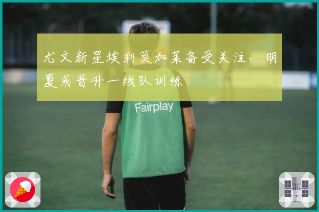 尤文新星埃利莫加莱备受关注，明夏或晋升一线队训练