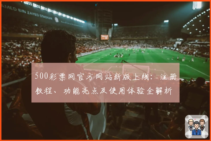 500彩票网官方网站新版上线：注册教程、功能亮点及使用体验全解析