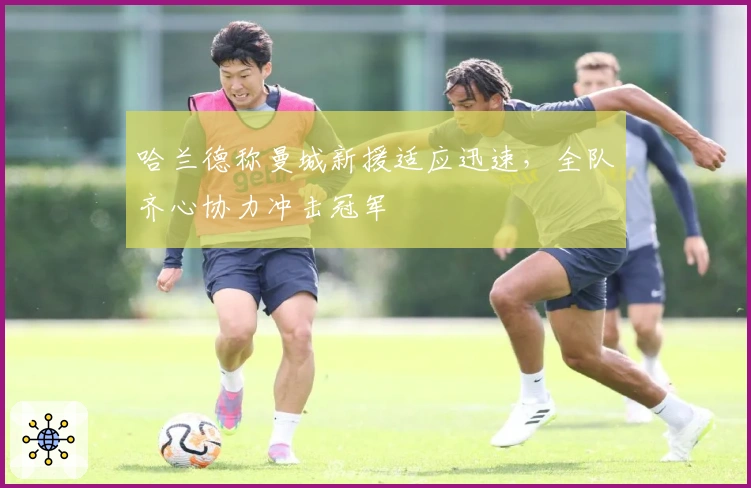 哈兰德称曼城新援适应迅速，全队齐心协力冲击冠军