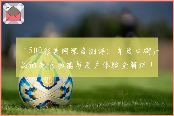 「500彩票网深度测评：年度口碑产品的亮点功能与用户体验全解析」
