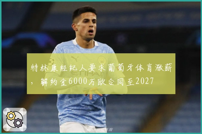特林康经纪人要求葡萄牙体育涨薪，解约金6000万欧合同至2027