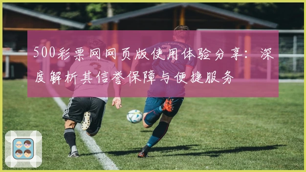 500彩票网网页版使用体验分享：深度解析其信誉保障与便捷服务