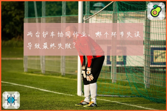 两台铲车协同作业，哪个环节失误导致最终失败？