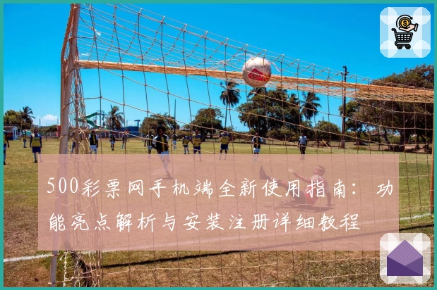 500彩票网手机端全新使用指南：功能亮点解析与安装注册详细教程